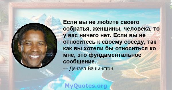 Если вы не любите своего собратья, женщины, человека, то у вас ничего нет. Если вы не относитесь к своему соседу, так как вы хотели бы относиться ко мне, это фундаментальное сообщение.