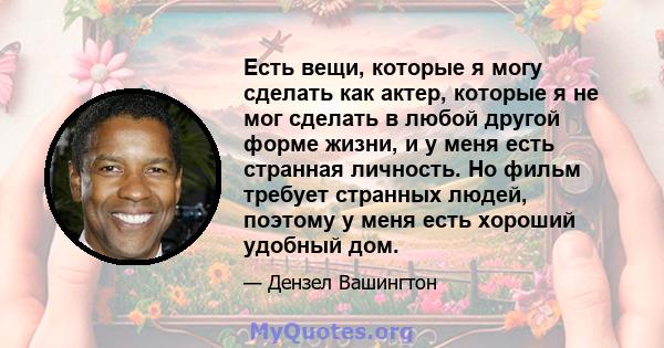 Есть вещи, которые я могу сделать как актер, которые я не мог сделать в любой другой форме жизни, и у меня есть странная личность. Но фильм требует странных людей, поэтому у меня есть хороший удобный дом.