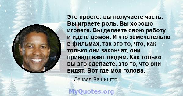 Это просто: вы получаете часть. Вы играете роль. Вы хорошо играете. Вы делаете свою работу и идете домой. И что замечательно в фильмах, так это то, что, как только они закончат, они принадлежат людям. Как только вы это