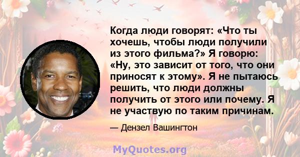 Когда люди говорят: «Что ты хочешь, чтобы люди получили из этого фильма?» Я говорю: «Ну, это зависит от того, что они приносят к этому». Я не пытаюсь решить, что люди должны получить от этого или почему. Я не участвую