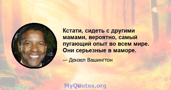 Кстати, сидеть с другими мамами, вероятно, самый пугающий опыт во всем мире. Они серьезные в маморе.