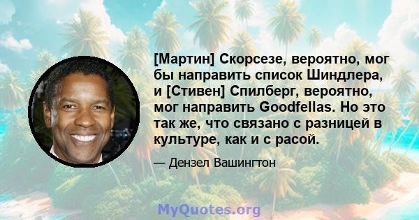 [Мартин] Скорсезе, вероятно, мог бы направить список Шиндлера, и [Стивен] Спилберг, вероятно, мог направить Goodfellas. Но это так же, что связано с разницей в культуре, как и с расой.