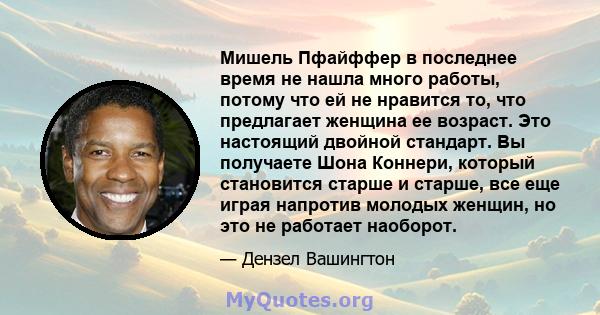 Мишель Пфайффер в последнее время не нашла много работы, потому что ей не нравится то, что предлагает женщина ее возраст. Это настоящий двойной стандарт. Вы получаете Шона Коннери, который становится старше и старше,