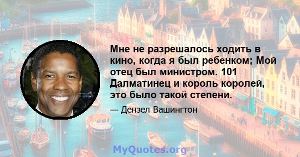 Мне не разрешалось ходить в кино, когда я был ребенком; Мой отец был министром. 101 Далматинец и король королей, это было такой степени.