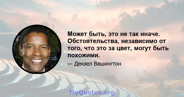 Может быть, это не так иначе. Обстоятельства, независимо от того, что это за цвет, могут быть похожими.