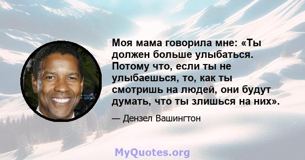 Моя мама говорила мне: «Ты должен больше улыбаться. Потому что, если ты не улыбаешься, то, как ты смотришь на людей, они будут думать, что ты злишься на них».