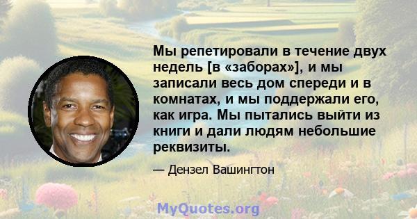 Мы репетировали в течение двух недель [в «заборах»], и мы записали весь дом спереди и в комнатах, и мы поддержали его, как игра. Мы пытались выйти из книги и дали людям небольшие реквизиты.