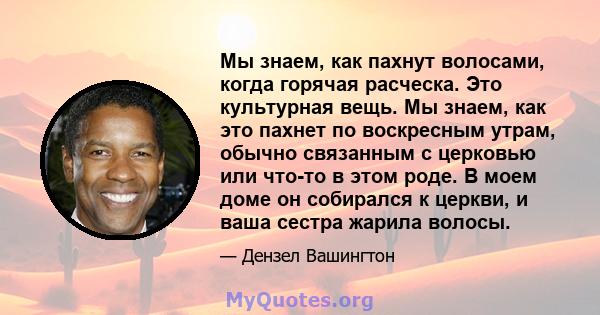 Мы знаем, как пахнут волосами, когда горячая расческа. Это культурная вещь. Мы знаем, как это пахнет по воскресным утрам, обычно связанным с церковью или что-то в этом роде. В моем доме он собирался к церкви, и ваша