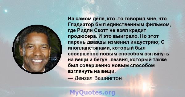 На самом деле, кто -то говорил мне, что Гладиатор был единственным фильмом, где Ридли Скотт не взял кредит продюсера. И это выиграло. Но этот парень дважды изменил индустрию; С инопланетянами, который был совершенно