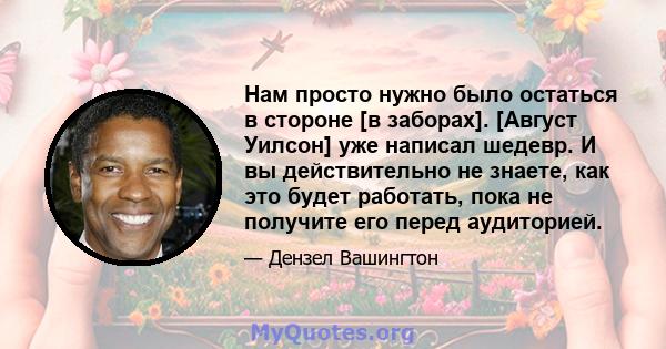 Нам просто нужно было остаться в стороне [в заборах]. [Август Уилсон] уже написал шедевр. И вы действительно не знаете, как это будет работать, пока не получите его перед аудиторией.