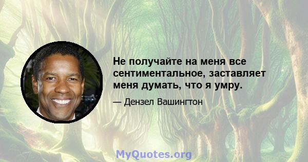 Не получайте на меня все сентиментальное, заставляет меня думать, что я умру.