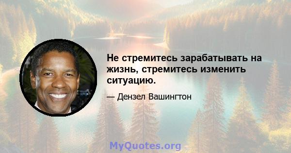 Не стремитесь зарабатывать на жизнь, стремитесь изменить ситуацию.