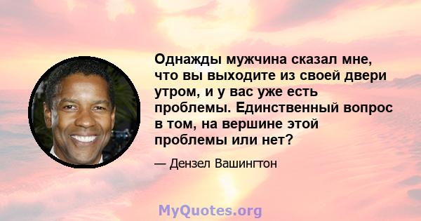 Однажды мужчина сказал мне, что вы выходите из своей двери утром, и у вас уже есть проблемы. Единственный вопрос в том, на вершине этой проблемы или нет?