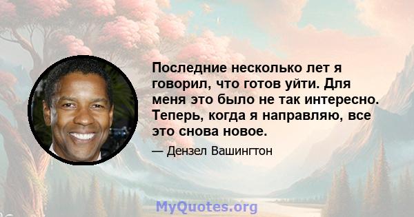 Последние несколько лет я говорил, что готов уйти. Для меня это было не так интересно. Теперь, когда я направляю, все это снова новое.