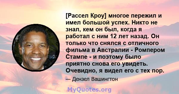 [Рассел Кроу] многое пережил и имел большой успех. Никто не знал, кем он был, когда я работал с ним 12 лет назад. Он только что снялся с отличного фильма в Австралии - Ромпером Стампе - и поэтому было приятно снова его