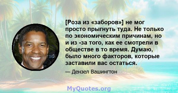 [Роза из «заборов»] не мог просто прыгнуть туда. Не только по экономическим причинам, но и из -за того, как ее смотрели в обществе в то время. Думаю, было много факторов, которые заставили вас остаться.