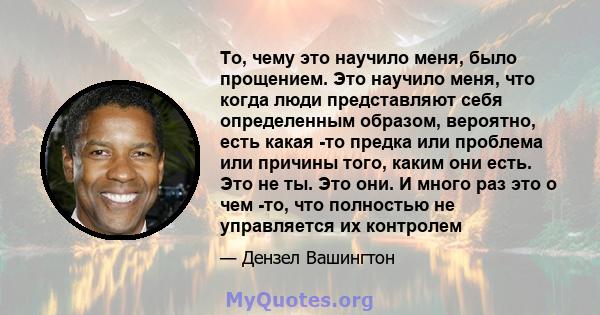 То, чему это научило меня, было прощением. Это научило меня, что когда люди представляют себя определенным образом, вероятно, есть какая -то предка или проблема или причины того, каким они есть. Это не ты. Это они. И