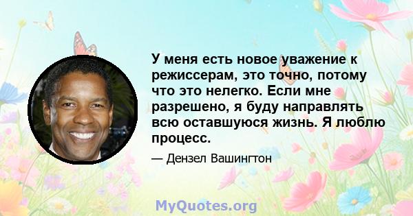 У меня есть новое уважение к режиссерам, это точно, потому что это нелегко. Если мне разрешено, я буду направлять всю оставшуюся жизнь. Я люблю процесс.