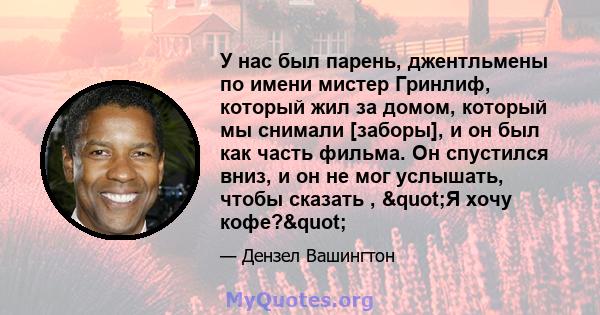 У нас был парень, джентльмены по имени мистер Гринлиф, который жил за домом, который мы снимали [заборы], и он был как часть фильма. Он спустился вниз, и он не мог услышать, чтобы сказать , "Я хочу кофе?"