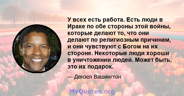 У всех есть работа. Есть люди в Ираке по обе стороны этой войны, которые делают то, что они делают по религиозным причинам, и они чувствуют с Богом на их стороне. Некоторые люди хороши в уничтожении людей. Может быть,