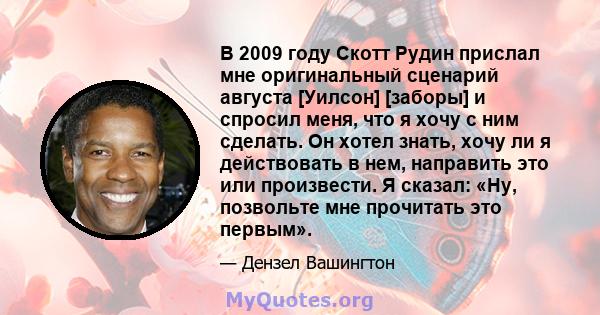 В 2009 году Скотт Рудин прислал мне оригинальный сценарий августа [Уилсон] [заборы] и спросил меня, что я хочу с ним сделать. Он хотел знать, хочу ли я действовать в нем, направить это или произвести. Я сказал: «Ну,