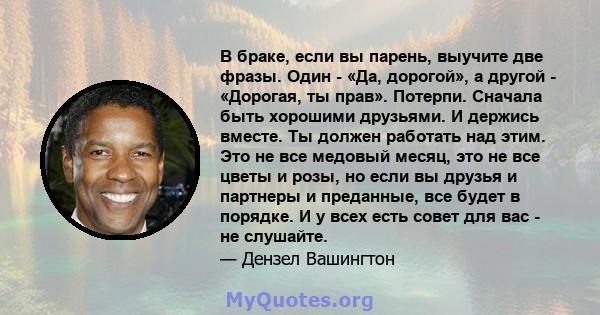 В браке, если вы парень, выучите две фразы. Один - «Да, дорогой», а другой - «Дорогая, ты прав». Потерпи. Сначала быть хорошими друзьями. И держись вместе. Ты должен работать над этим. Это не все медовый месяц, это не