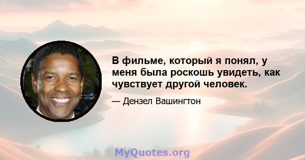 В фильме, который я понял, у меня была роскошь увидеть, как чувствует другой человек.