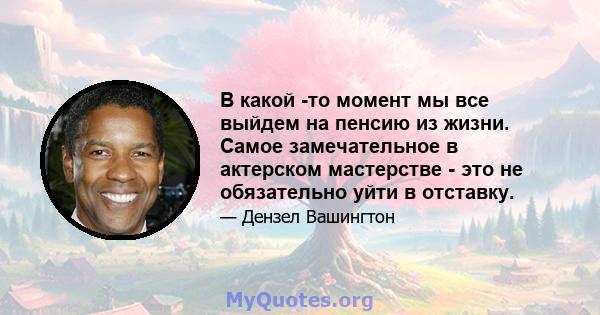 В какой -то момент мы все выйдем на пенсию из жизни. Самое замечательное в актерском мастерстве - это не обязательно уйти в отставку.