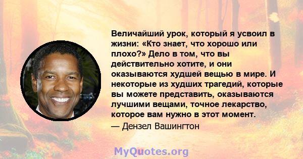 Величайший урок, который я усвоил в жизни: «Кто знает, что хорошо или плохо?» Дело в том, что вы действительно хотите, и они оказываются худшей вещью в мире. И некоторые из худших трагедий, которые вы можете