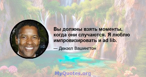 Вы должны взять моменты, когда они случаются. Я люблю импровизировать и ad lib.