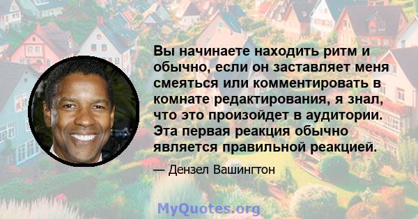 Вы начинаете находить ритм и обычно, если он заставляет меня смеяться или комментировать в комнате редактирования, я знал, что это произойдет в аудитории. Эта первая реакция обычно является правильной реакцией.