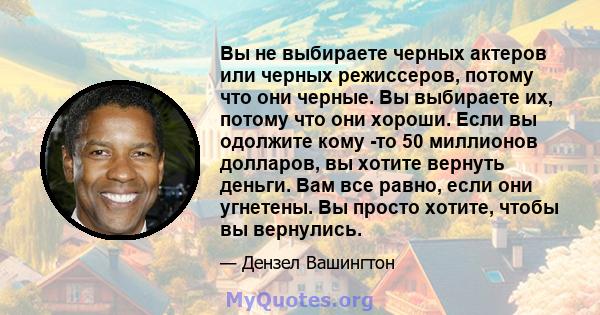 Вы не выбираете черных актеров или черных режиссеров, потому что они черные. Вы выбираете их, потому что они хороши. Если вы одолжите кому -то 50 миллионов долларов, вы хотите вернуть деньги. Вам все равно, если они