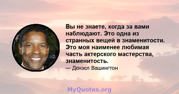 Вы не знаете, когда за вами наблюдают. Это одна из странных вещей в знаменитости. Это моя наименее любимая часть актерского мастерства, знаменитость.