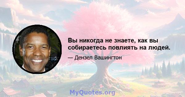 Вы никогда не знаете, как вы собираетесь повлиять на людей.