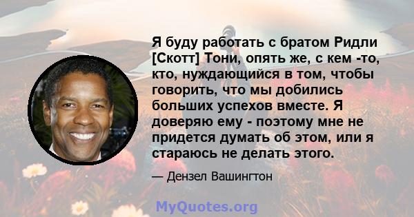 Я буду работать с братом Ридли [Скотт] Тони, опять же, с кем -то, кто, нуждающийся в том, чтобы говорить, что мы добились больших успехов вместе. Я доверяю ему - поэтому мне не придется думать об этом, или я стараюсь не 