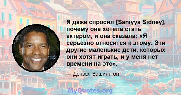 Я даже спросил [Saniyya Sidney], почему она хотела стать актером, и она сказала: «Я серьезно относится к этому. Эти другие маленькие дети, которых они хотят играть, и у меня нет времени на это».