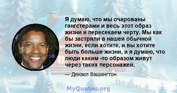 Я думаю, что мы очарованы гангстерами и весь этот образ жизни и пересекаем черту. Мы как бы застряли в нашей обычной жизни, если хотите, и вы хотите быть больше жизни, и я думаю, что люди каким -то образом живут через