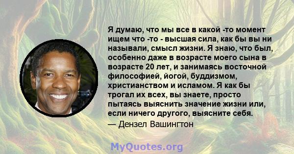 Я думаю, что мы все в какой -то момент ищем что -то - высшая сила, как бы вы ни называли, смысл жизни. Я знаю, что был, особенно даже в возрасте моего сына в возрасте 20 лет, и занимаясь восточной философией, йогой,