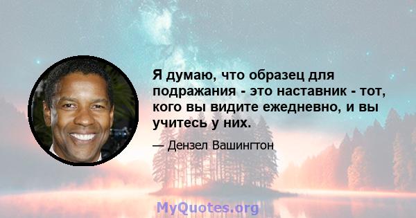 Я думаю, что образец для подражания - это наставник - тот, кого вы видите ежедневно, и вы учитесь у них.