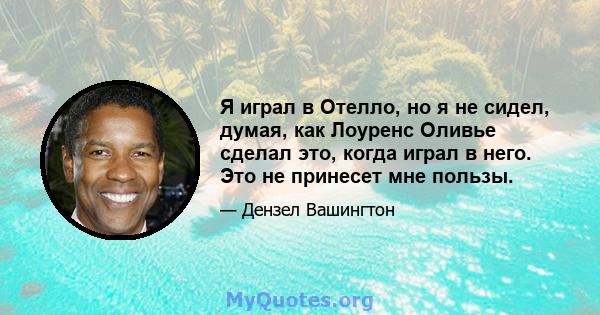 Я играл в Отелло, но я не сидел, думая, как Лоуренс Оливье сделал это, когда играл в него. Это не принесет мне пользы.