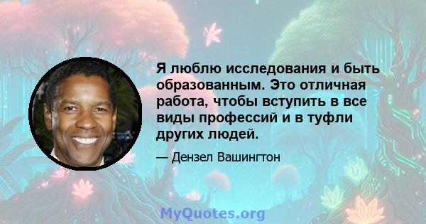 Я люблю исследования и быть образованным. Это отличная работа, чтобы вступить в все виды профессий и в туфли других людей.