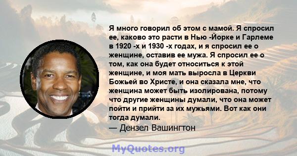 Я много говорил об этом с мамой. Я спросил ее, каково это расти в Нью -Йорке и Гарлеме в 1920 -х и 1930 -х годах, и я спросил ее о женщине, оставив ее мужа. Я спросил ее о том, как она будет относиться к этой женщине, и 