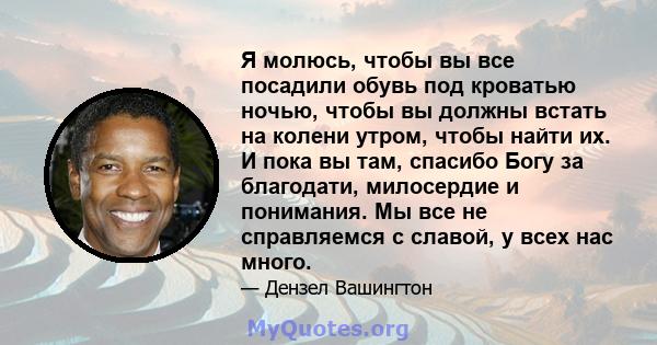 Я молюсь, чтобы вы все посадили обувь под кроватью ночью, чтобы вы должны встать на колени утром, чтобы найти их. И пока вы там, спасибо Богу за благодати, милосердие и понимания. Мы все не справляемся с славой, у всех