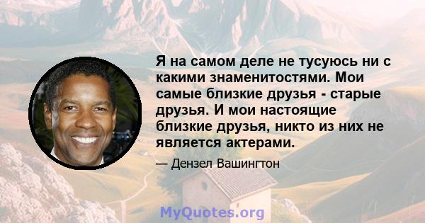 Я на самом деле не тусуюсь ни с какими знаменитостями. Мои самые близкие друзья - старые друзья. И мои настоящие близкие друзья, никто из них не является актерами.