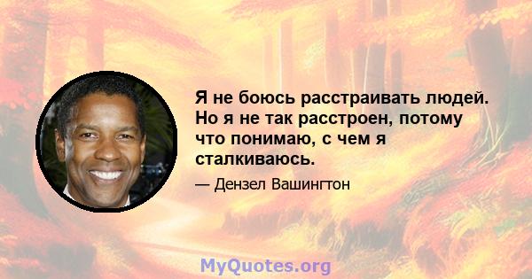 Я не боюсь расстраивать людей. Но я не так расстроен, потому что понимаю, с чем я сталкиваюсь.