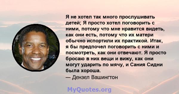 Я не хотел так много прослушивать детей; Я просто хотел поговорить с ними, потому что мне нравится видеть, как они есть, потому что их матери обычно испортили их практикой. Итак, я бы предпочел поговорить с ними и