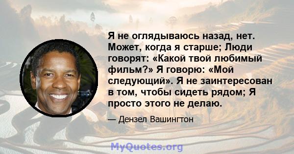 Я не оглядываюсь назад, нет. Может, когда я старше; Люди говорят: «Какой твой любимый фильм?» Я говорю: «Мой следующий». Я не заинтересован в том, чтобы сидеть рядом; Я просто этого не делаю.