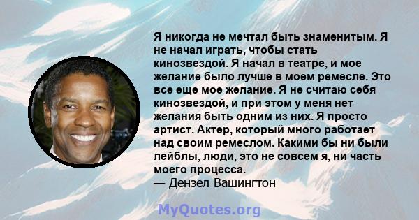 Я никогда не мечтал быть знаменитым. Я не начал играть, чтобы стать кинозвездой. Я начал в театре, и мое желание было лучше в моем ремесле. Это все еще мое желание. Я не считаю себя кинозвездой, и при этом у меня нет