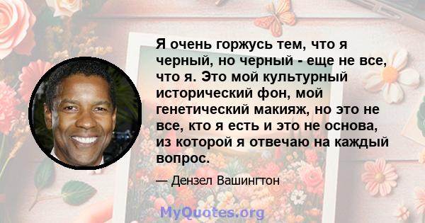 Я очень горжусь тем, что я черный, но черный - еще не все, что я. Это мой культурный исторический фон, мой генетический макияж, но это не все, кто я есть и это не основа, из которой я отвечаю на каждый вопрос.