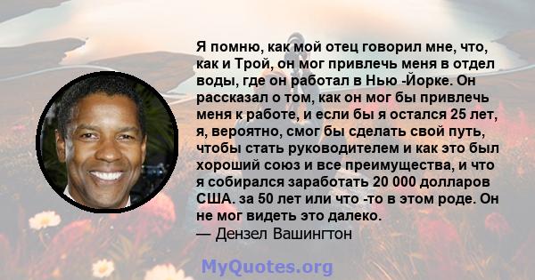 Я помню, как мой отец говорил мне, что, как и Трой, он мог привлечь меня в отдел воды, где он работал в Нью -Йорке. Он рассказал о том, как он мог бы привлечь меня к работе, и если бы я остался 25 лет, я, вероятно, смог 